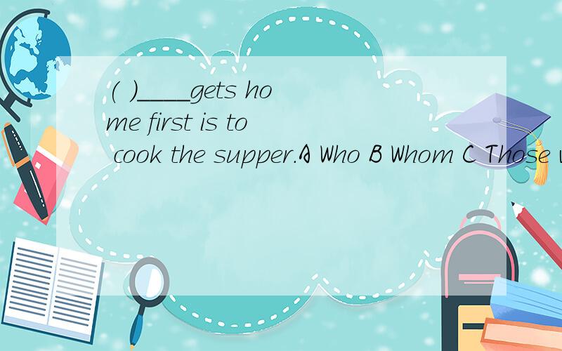 ( )____gets home first is to cook the supper.A Who B Whom C Those who D Whoever 为什么选D?