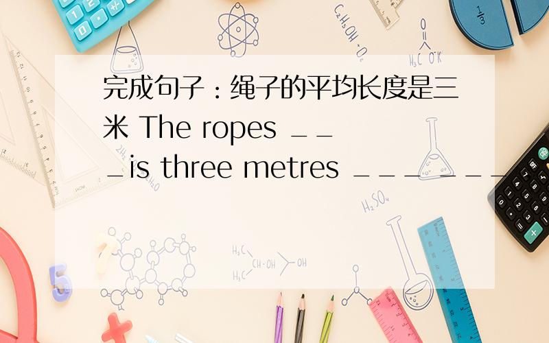 完成句子：绳子的平均长度是三米 The ropes ___is three metres ___ ___ .