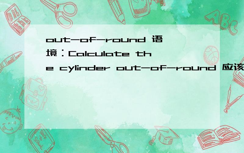 out-of-round 语境：Calculate the cylinder out-of-round 应该是测量计算的对象吧