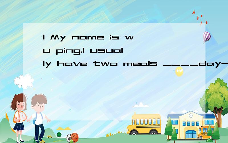 1 My name is wu ping.I usually have two meals ____day--lunchand dinner at schoolI don't have __1___.I___2___unch at a___3___resturant.I ___4__hamburgers,french fries_5__a banana for ___6__.after lunch,I ___7___with my friends.and in the evening we ha