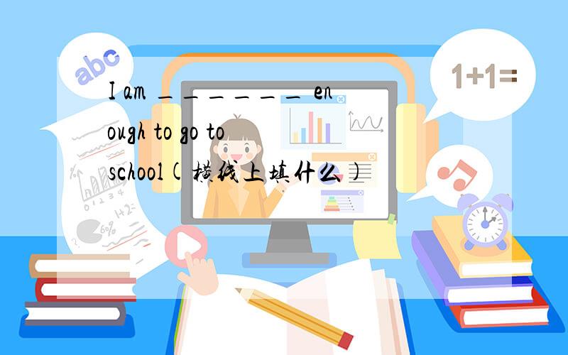 I am ______ enough to go to school(横线上填什么)