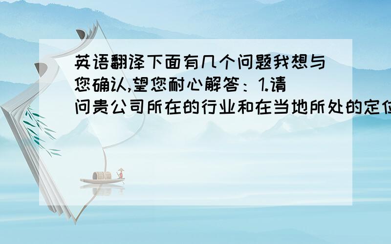 英语翻译下面有几个问题我想与您确认,望您耐心解答：1.请问贵公司所在的行业和在当地所处的定位与位置2.如果贵公司所需要的票务系统所需要的语言版本3.需要我们公司提供什么样的服务