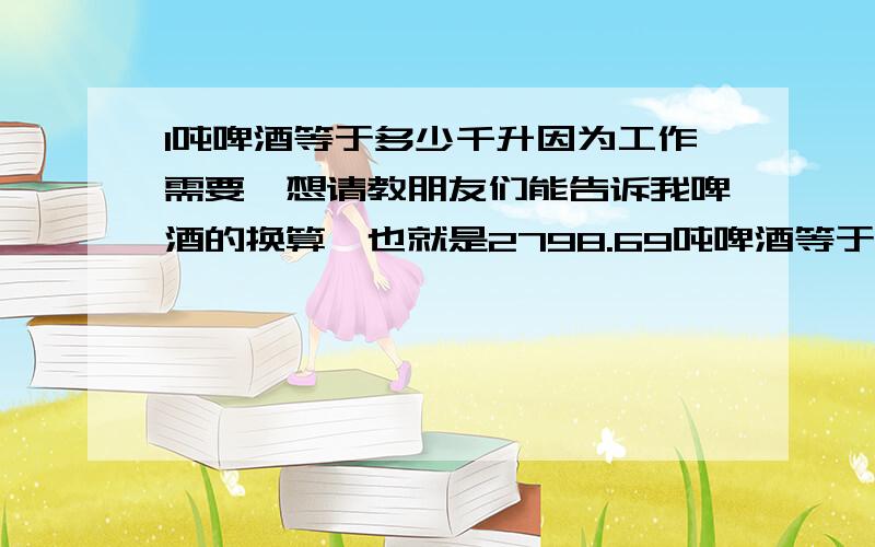 1吨啤酒等于多少千升因为工作需要,想请教朋友们能告诉我啤酒的换算,也就是2798.69吨啤酒等于多少千升