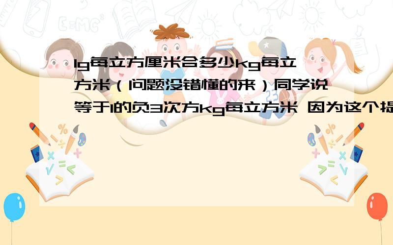 1g每立方厘米合多少kg每立方米（问题没错懂的来）同学说等于1的负3次方kg每立方米 因为这个提求的是密度 而问题又问合多少kg每立方米 我同学答的对吗为什么1g/立方厘米=1g*1000/立方分米=1k