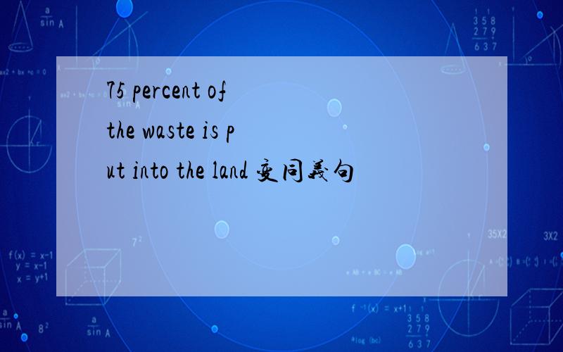 75 percent of the waste is put into the land 变同义句