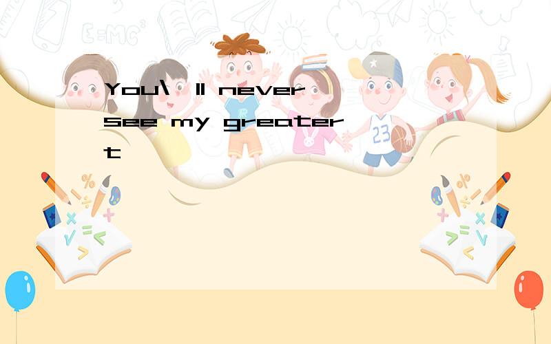 You\'ll never see my greatert