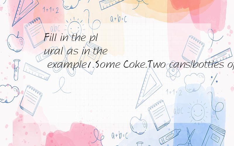 Fill in the plural as in the example1.Some Coke.Two cans/bottles of Coke2.A fish .Three______3.A room.Five______4.Some jam.Two_________5.Some soap.Three_______6.Some lemonade.Two________7.A spoon.Three __________8.A flower.Two_________9.Some paper.Th