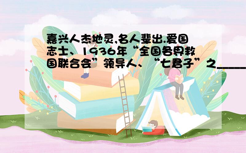 嘉兴人杰地灵,名人辈出.爱国志士、1936年“全国各界救国联合会”领导人、“七君子”之_____是嘉兴人；