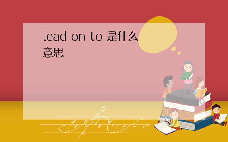 lead on to 是什么意思