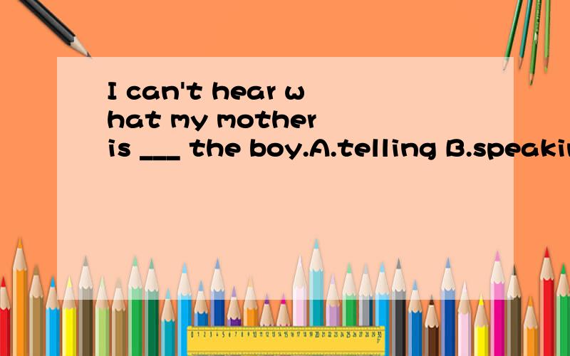 I can't hear what my mother is ___ the boy.A.telling B.speaking C,talkiI can’t hear what my motheris ___ the boy.A.telling B.speaking C,talking D.saying to求详解主要讲一下A和D选项哪一个？为什么？