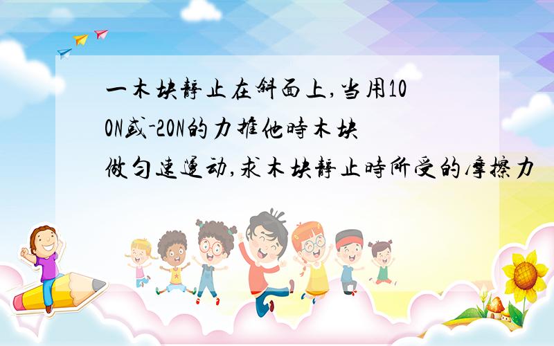 一木块静止在斜面上,当用100N或-20N的力推他时木块做匀速运动,求木块静止时所受的摩擦力