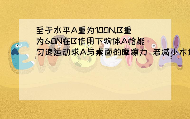 至于水平A重为100N.B重为60N在B作用下物体A恰能匀速运动求A与桌面的摩擦力 若减小木块压力 收的到摩擦力[大 小 不变?]60N下降0.6m是100N在桌面上移动距离