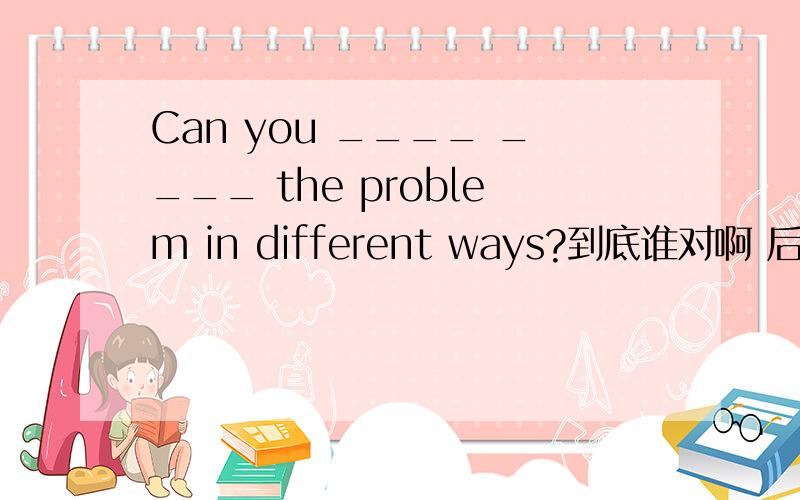 Can you ____ ____ the problem in different ways?到底谁对啊 后面中文写的（用不同方法解决）