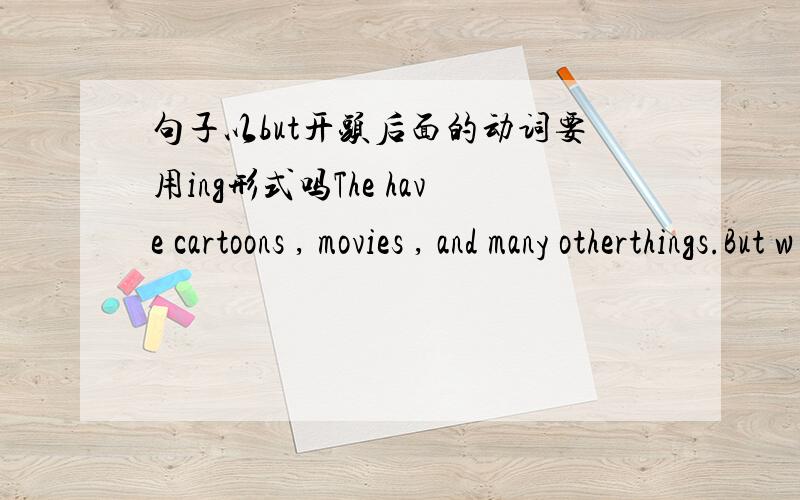 句子以but开头后面的动词要用ing形式吗The have cartoons , movies , and many otherthings.But w____too much TV cause many problems. 答案是watching为什么,前面不是有but吗.