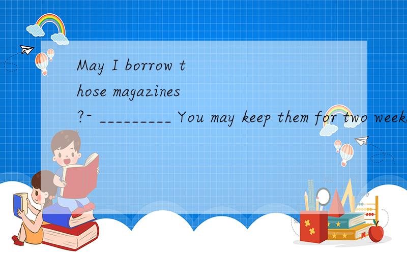 May I borrow those magazines?- _________ You may keep them for two weeksA.Of course not.B.By all means.C.I'm afraid not.D.It's up to you.