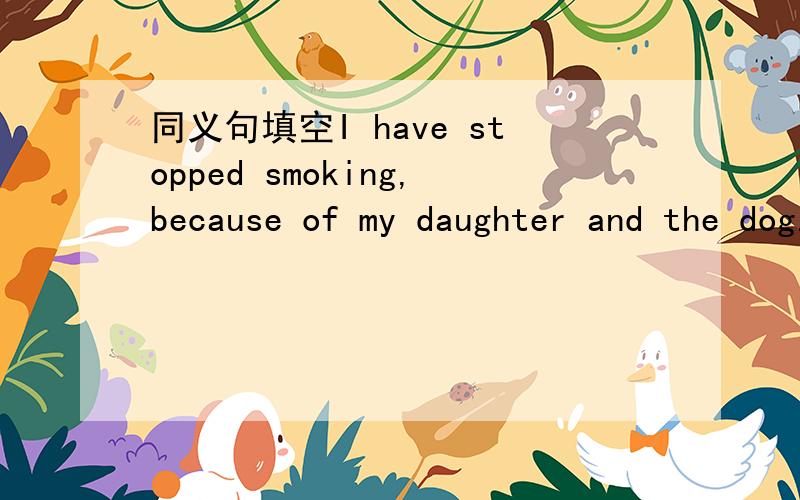 同义句填空I have stopped smoking,because of my daughter and the dog.=I have （）（）smoking.smoking后与原句一样