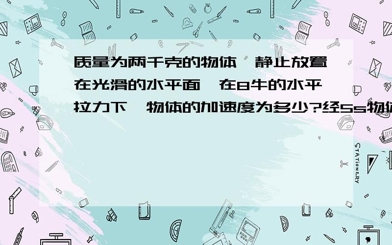 质量为两千克的物体,静止放置在光滑的水平面,在8牛的水平拉力下,物体的加速度为多少?经5s物体运动了多远?5s末的速度是多大?