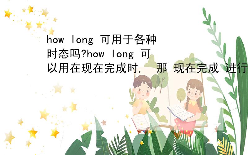 how long 可用于各种时态吗?how long 可以用在现在完成时,  那 现在完成 进行时,过去时, 现在时,将来时 等 各种时态都是可以 用到的吧? 谢谢啦. 2  How many  days / hours  是不是也用于 各种时态? 谢