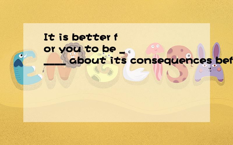 It is better for you to be _____ about its consequences before you take any action.A.positive B.