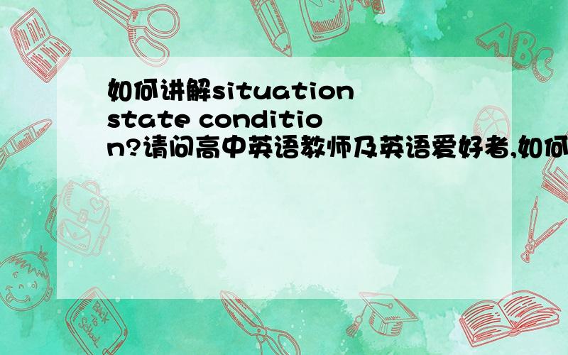 如何讲解situation state condition?请问高中英语教师及英语爱好者,如何讲解situation state 和condition之间的区别?尽量清楚一些 再帮我看看下面几到题； 1.She is in a good ________ of mind.2.He is in no _________