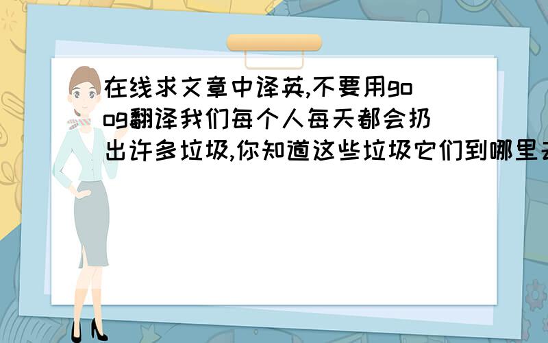 在线求文章中译英,不要用goog翻译我们每个人每天都会扔出许多垃圾,你知道这些垃圾它们到哪里去了吗?它们通常是先被送到堆放场,然后再送去填埋.垃圾填埋的费用是非常高昂的,处理一吨垃