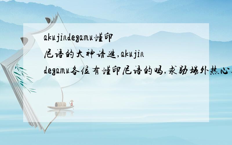 akujindegamu懂印尼语的大神请进,akujindegamu各位有懂印尼语的吗,求助场外热心观众～求扩散,求各种知识面大到崩盘的大神,只有三天时间 T T