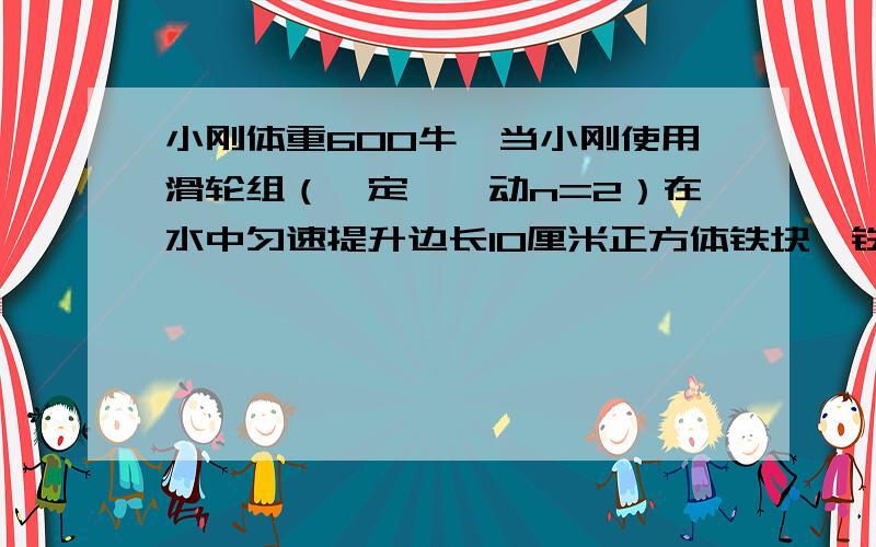 小刚体重600牛,当小刚使用滑轮组（一定,一动n=2）在水中匀速提升边长10厘米正方体铁块,铁块始终未露出水面,他每只脚与地面的接触面积为200cm⒉,此时小刚对地面产生的压强为1.4*10⒋pa,若不