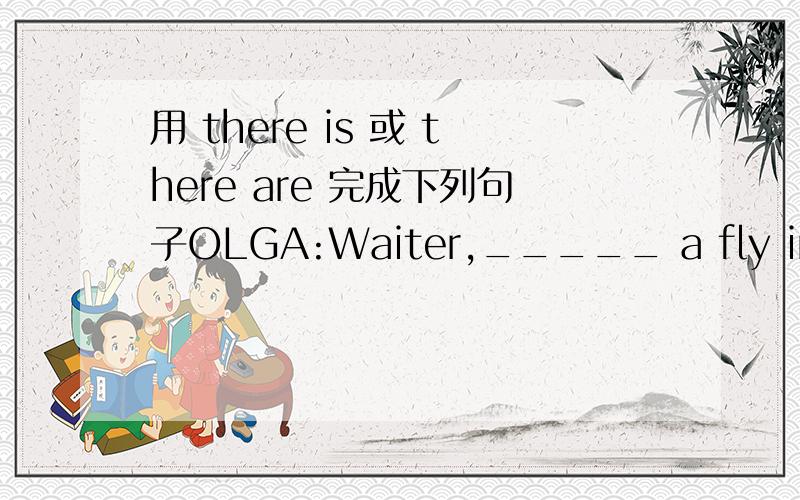 用 there is 或 there are 完成下列句子OLGA:Waiter,_____ a fly in my soup!WAITER:Oh,I'm very sorry.I'll get you another bowl.OLGA:Ok.And __________ any more rolls?These don't taste fresh.WAITER:____,____.Sorry.These are the only ones we have.OL