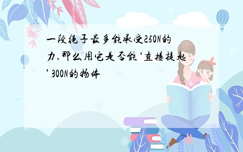 一段绳子最多能承受250N的力,那么用它是否能‘直接提起’300N的物体