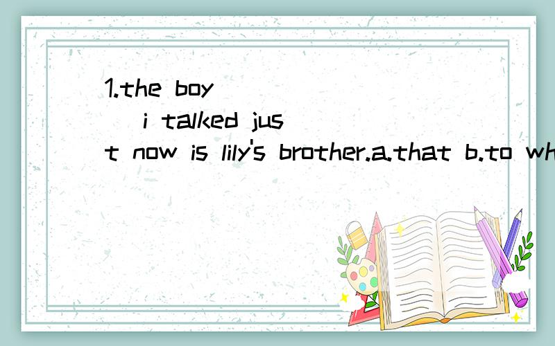 1.the boy _____ i talked just now is lily's brother.a.that b.to whom c.which d.who2.please return the book________you came back.a.while b.as soon as c.as d.until3.ann prefers _____taking an examination.a.writing a term paper than b.writing a term pap