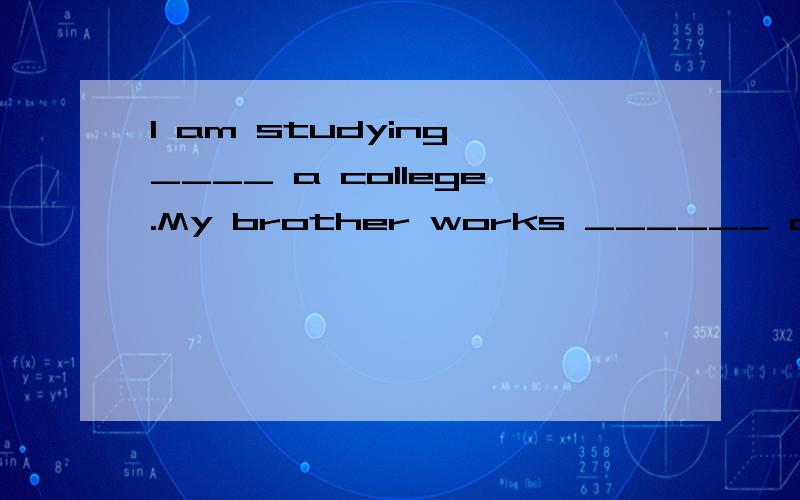 l am studying ____ a college.My brother works ______ a university.A.at,in B.in,at C.to,in D.at,to