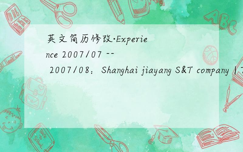 英文简历修改·Experience 2007/07 -- 2007/08：Shanghai jiayang S&T company | Tele SalesHeavy Machinenary | Company Size:20-99 | 1000-2000RMB/MonthContact our clients and call them by phone or face-to-face,meanwhile,introduce our products to the