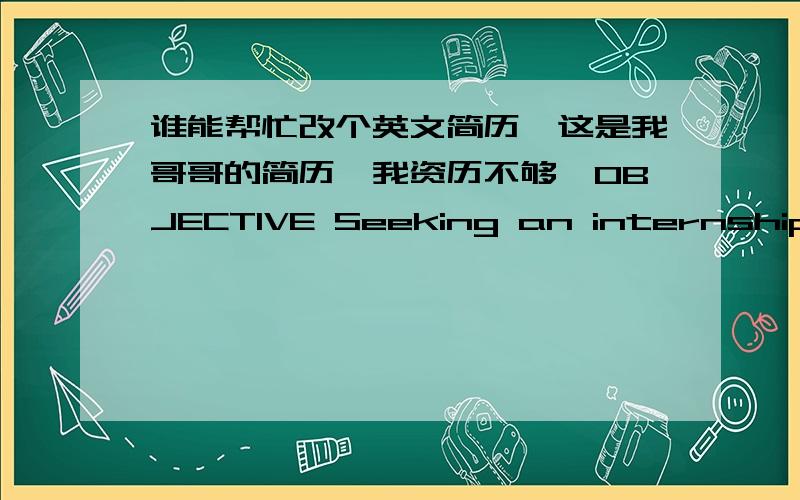 谁能帮忙改个英文简历,这是我哥哥的简历,我资历不够,OBJECTIVE Seeking an internship in a financial institution that will allow me to contribute my passion and knowledge in finance to the company EDUCATION School of Management and