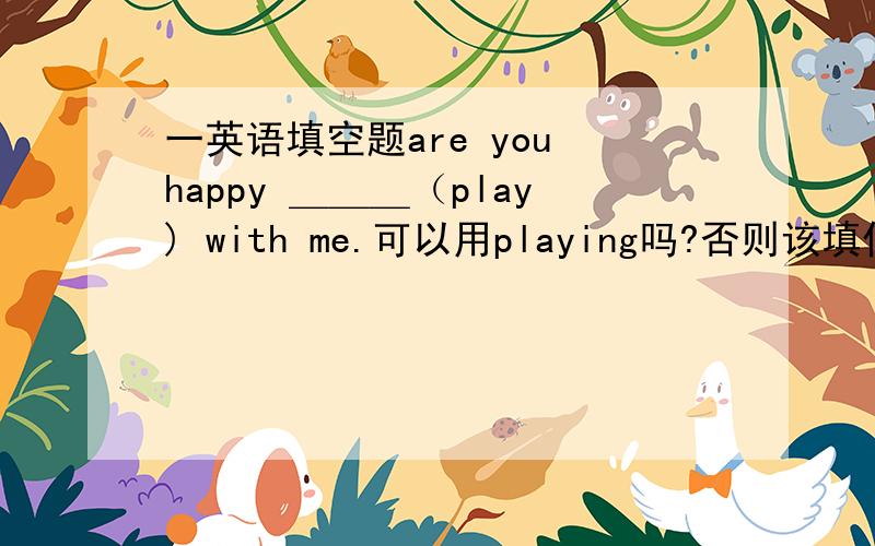 一英语填空题are you happy ＿＿＿（play) with me.可以用playing吗?否则该填什么?麻烦详细叙述下理由.只有一个空(用动词适当形式填空)