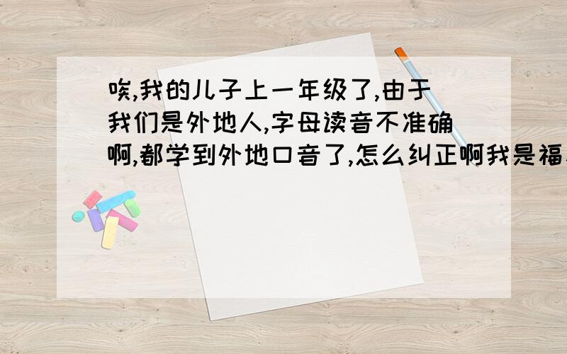 唉,我的儿子上一年级了,由于我们是外地人,字母读音不准确啊,都学到外地口音了,怎么纠正啊我是福建的