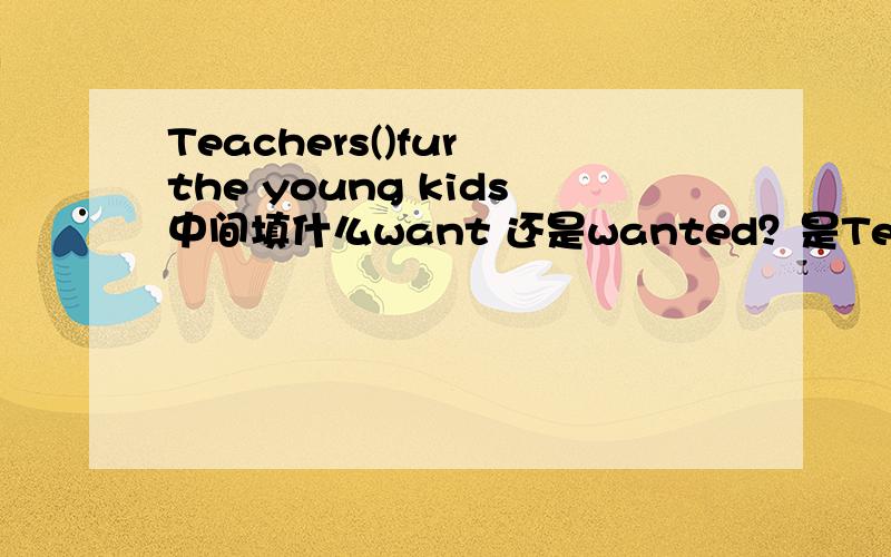 Teachers()fur the young kids中间填什么want 还是wanted？是Teachers()fou the young kids