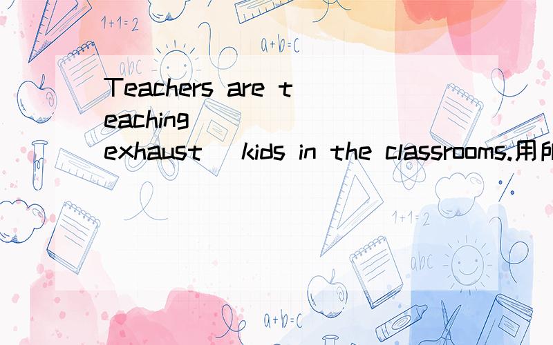 Teachers are teaching _____(exhaust) kids in the classrooms.用所给词的正确形式填空.