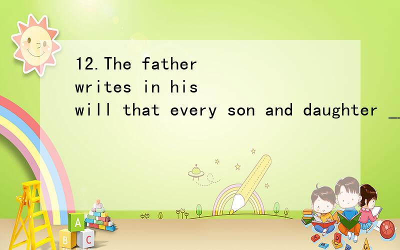 12.The father writes in his will that every son and daughter _______ a share of his property.A.h12.The father writes in his will that every son and daughter _______ a share of his property.A.has B.to have C.having D.have