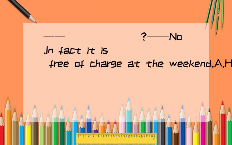 ——_______?——No.In fact it is free of charge at the weekend.A.How much do you charge me for itB.Does it cost a lotC.What is the charge for itD.Could you please tell me your charge for it