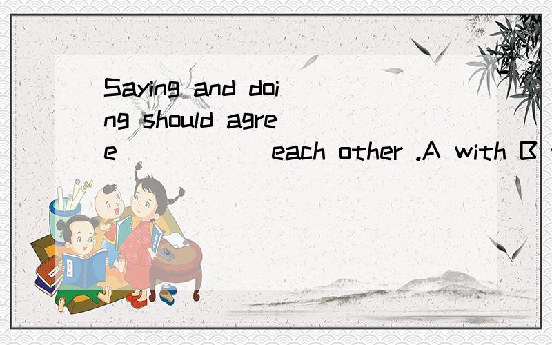 Saying and doing should agree _____ each other .A with B to C on D about