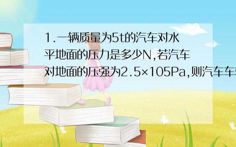 1.一辆质量为5t的汽车对水平地面的压力是多少N,若汽车对地面的压强为2.5×105Pa,则汽车车轮与地面的接触面积为多少M方（g=10N/kg）要详细过程