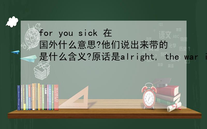 for you sick 在国外什么意思?他们说出来带的是什么含义?原话是alright, the war is over. for your sick!，该怎么理解呢？