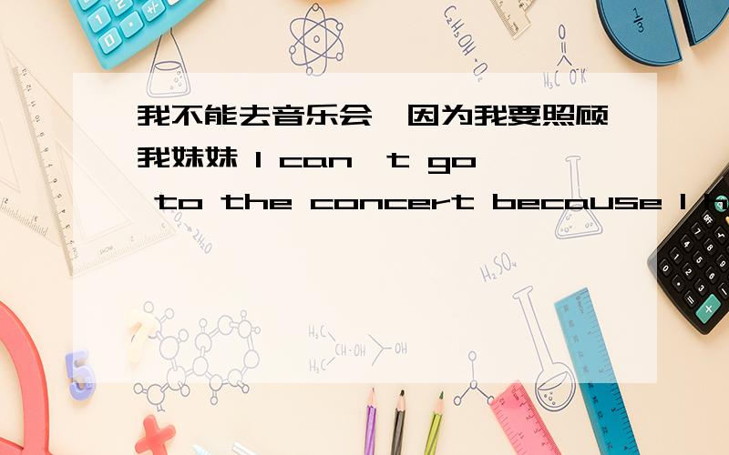 我不能去音乐会,因为我要照顾我妹妹 I can't go to the concert because I have to __ __ __ __ __