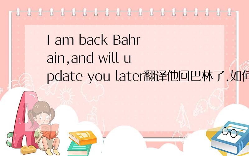 I am back Bahrain,and will update you later翻译他回巴林了.如何是好