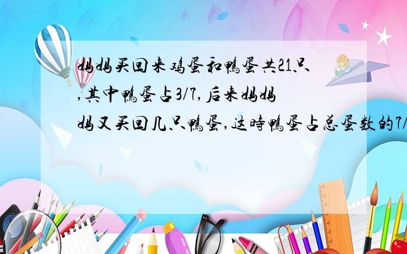 妈妈买回来鸡蛋和鸭蛋共21只,其中鸭蛋占3/7,后来妈妈妈又买回几只鸭蛋,这时鸭蛋占总蛋数的7/13,后来妈妈又买回几个鸭蛋?