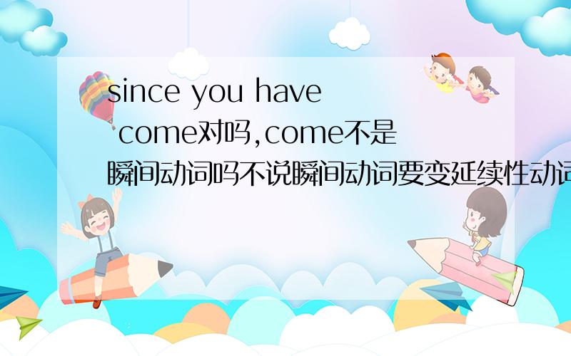 since you have come对吗,come不是瞬间动词吗不说瞬间动词要变延续性动词么,应该是since you have been here?