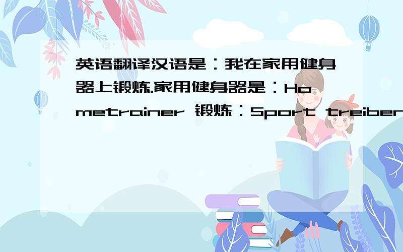 英语翻译汉语是：我在家用健身器上锻炼.家用健身器是：Hometrainer 锻炼：Sport treiben请用这两个关键词翻译我的句子