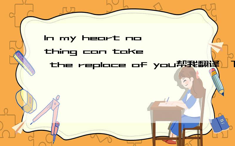In my heart nothing can take the replace of you帮我翻译一下.