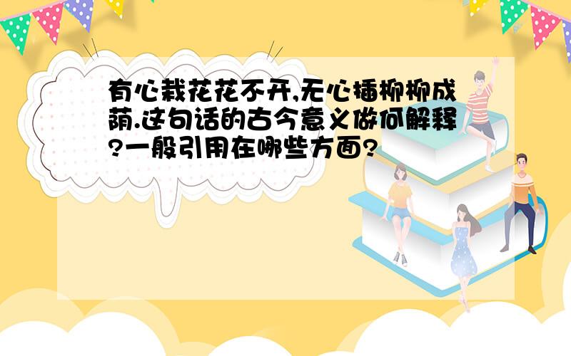 有心栽花花不开,无心插柳柳成荫.这句话的古今意义做何解释?一般引用在哪些方面?