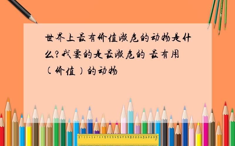 世界上最有价值濒危的动物是什么?我要的是最濒危的 最有用(价值）的动物